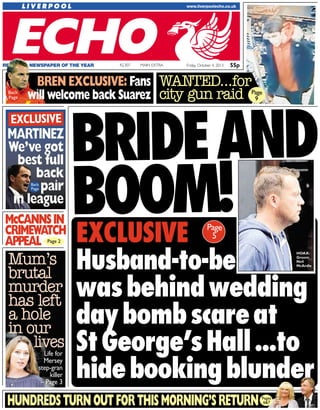 55pFriday, October 4, 2013MAIN EXTRAREGIONAL NEWSPAPER OF THE YEAR 42,307
BRIDEAND
BOOM!EXCLUSIVE
Husband-to-be
wasbehindwedding
daybombscareat
StGeorge’sHall...to
hidebookingblunder
HUNDREDSTURNOUTFORTHISMORNING’SRETURN
Mum’s
brutal
murder
has left
a hole
in our
lives
EXCLUSIVE
MMAARRTTIINNEEZZ
WWee’’vvee ggoott
bbeesstt ffuullll
bbaacckk
ppaaiirr
iinn lleeaagguuee
McCANNSIN
CRIMEWATCH
APPEAL
Life for
Mersey
step-gran
killer
– Page 3
Back
Page
Page 2
Page
5
Pages
6&7
HOAX:
Groom
Neil
McArdle
BREN EXCLUSIVE: Fans
will welcome back SuarezBack
Page
WANTED...for
city gun raid Page
9
55p
 