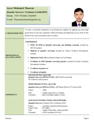 Resume Page 1
CAREER OBJECTIVE
To make a successful contribution to my prospective employer by applying my knowledge
gained from my previous experience whilst developing and deploying my own skills for the
benefit of my work environment and co-workers.
PROFESSIONAL
QUALIFICATIONS
UNIVERSITY
 BTEC 05 HND in Quantity Surveying and buildings economic awarded by
(BCAS campus)
 Diploma in quantity surveying awarded by Eastern Technical Development
Institute.
 Diploma in AutoCAD awarded by College for Tech Studies
 Certificate in MEP Quantity surveying practice awarded by Eastern Technical
Development Institute.
 Certificate in primavera
 Certificate in English
EXPERIENCE
TRANSCOM WLL.(QATAR)
Quantity Surveyor (MEP & CIVIL) –(2th
Jul2016 to present)
Pre And Post contract proses.
PRIDE PROJECTS WLL. (QATAR)
Quantity Surveyor (MEP & CIVIL) – (5th
March 2016 to 19th
of June 2016)
Project : Villas
Clint : Abdulla hamad M A al- Thabah.
Consultant : Qatar consulting Engineer Center.
ZAM ZAM CONSTRUCTIONS ANDSUPPLIERS.
Quantity Surveyor ( February 2013 to February 2016)
Project : Ananthaya mega Resort hotel project.
Project Value : $32 million
Clint : laughfs Lanka (blue contain (pvt)ltd.)
Consultant : NCD Consultants (Pvt).Ltd
Azeez Mohamed Thaseem
Quantity Surveyor / Estimator (civil&MEP)
Mobile: +974 77016063,74429039
E-mail: Thaseemmohemed@gmail.com
 