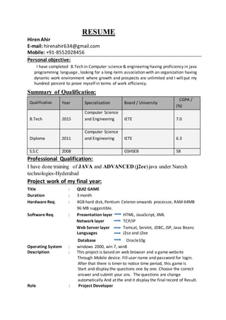 RESUME
Hiren Ahir
E-mail: hirenahir634@gmail.com
Mobile: +91-8552028456
Personal objective:
I have completed B.Tech in Computer science & engineering having proficiency in java
programming language , looking for a long-term association with an organization having
dynamic work environment where growth and prospects are unlimited and I will put my
hundred percent to prove myself in terms of work efficiency.
Summary of Qualification:
Professional Qualification:
I have done training of JAVA and ADVANCED (j2ee)java under Naresh
technologies-Hyderabad
Project work of my final year:
Title : QUIZ GAME
Duration : 3 month
Hardware Req. : 4GB hard disk, Pentium Celeron onwards processor, RAM 64MB
96 MB suggestible.
Software Req. : Presentation layer HTML, JavaScript, XML
Network layer TCP/IP
Web Server layer Tomcat, Servlet, JDBC, JSP, Java Beans
Languages J2se and J2ee
Database Oracle10g
Operating System : windows 2000, win 7, win8
Description : This project is based on web browser and a game website
Through Mobile device. Fill user name and password for login.
After that there is timer to notice time period, this game is
Start and display the questions one by one. Choose the correct
answer and submit your ans. The questions are change
automatically And at the end it display the final record of Result.
Role : Project Developer
Qualification Year Specialization Board / University
CGPA /
(%)
B.Tech 2015
Computer Science
and Engineering IETE 7.0
Diploma 2011
Computer Science
and Engineering IETE 6.3
S.S.C 2008 GSHSEB 58
 