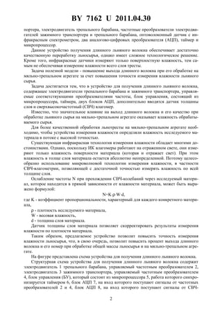 BY 7162 U 2011.04.30
2
портера, электродвигатель трепального барабана, частотные преобразователи электродви-
гателей зажимного транспортера и трепального барабана, оптоволоконный датчик с ин-
фракрасным спектрометром, два аналогово-цифровых преобразователя (АЦП), таймер и
микропроцессор.
Данное устройство получения длинного льняного волокна обеспечивает достаточно
качественную переработку льносырья, однако имеет сложное технологическое решение.
Кроме того, инфракрасные датчики измеряют только поверхностную влажность, тем са-
мым не обеспечивая измерение влажности всего слоя тресты.
Задача полезной модели - повышение выхода длинного волокна при его обработке на
мяльно-трепальном агрегате за счет повышения точности измерения влажности льняного
сырья.
Задача достигается тем, что в устройство для получения длинного льняного волокна,
содержащее электродвигатели трепального барабана и зажимного транспортера, управля-
емые соответствующими преобразователями частоты, блок управления, состоящий из
микропроцессора, таймера, двух блоков АЦП, дополнительно вводятся датчик толщины
слоя и сверхвысокочастотный (СВЧ) влагомер.
Известно, что значительное влияние на выход длинного волокна и его качество при
обработке льняного сырья на мяльно-трепальном агрегате оказывает влажность обрабаты-
ваемого сырья.
Для более качественной обработки льнотресты на мяльно-трепальном агрегате необ-
ходимо, чтобы устройства измерения влажности определяли влажность исследуемого ма-
териала в потоке с высокой точностью.
Существующая инфракрасная технология измерения влажности обладает многими до-
стоинствами. Однако, поскольку ИК влагомеры работают на отраженном свете, они изме-
ряют только влажность поверхности материала (которая и отражает свет). При этом
влажность в толще слоя материала остается абсолютно неопределенной. Поэтому целесо-
образно использование микроволновой технологии измерения влажности, в частности
СВЧ-влагометрии, позволяющей с достаточной точностью измерять влажность по всей
толщине слоя.
Ослабление частоты N при прохождении СВЧ-колебаний через исследуемый матери-
ал, которое находится в прямой зависимости от влажности материала, может быть выра-
жено формулой:
N=K⋅ρ⋅W⋅d,
где K - коэффициент пропорциональности, характерный для каждого конкретного матери-
ала,
ρ - плотность исследуемого материала,
W - весовая влажность,
d - толщина слоя материала.
Датчик толщины слоя материала позволяет скорректировать результаты измерения
влажности по плотности материала.
Таким образом, предлагаемое устройство позволит повысить точность измерения
влажности льносырья, что, в свою очередь, позволит повысить процент выхода длинного
волокна и его номер при обработке общей массы льносырья и на мяльно-трепальном агре-
гате.
На фигуре представлена схема устройства для получения длинного льняного волокна.
Структурная схема устройства для получения длинного льняного волокна содержит
электродвигатель 1 трепального барабана, управляемый частотным преобразователем 2,
электродвигатель 3 зажимного транспортера, управляемый частотным преобразователем
4, блок управления (БУ), который состоит из микропроцессора 5, работа которого синхро-
низируется таймером 6, блок АЦП 7, на вход которого поступают сигналы от частотных
преобразователей 2 и 4, блок АЦП 8, на вход которого поступают сигналы от СВЧ-
 