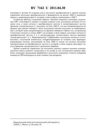 BY 7162 U 2011.04.30
3
влагомера 9, датчика 10 толщины слоя и частотного преобразователя 4, причем сигналы
управления частотным преобразователем 2 формируются на выходе АЦП 8, взаимосвя-
занного с микропроцессором 5, который, в свою очередь, взаимосвязан с АЦП 7.
Устройство работает следующим образом. Значения влажности льносырья, получен-
ные СВЧ - влагомером 9, данные о толщине льняного слоя, полученные датчиком 10 тол-
щины слоя, а также сигналы с преобразователя частоты 4, контролирующего частоту
вращения электродвигателя 3, поступают на блок АЦП 8, где они синхронизируются по
времени при помощи таймера 6. Затем полученные сигналы поступают на микропроцес-
сор 5, который также синхронизируется по времени таймером 6. Кроме того, на процессор
5 поступают сигналы и с блока АЦП 7, на который, в свою очередь, поступают сигналы от
преобразователей частоты 4 и 2, контролирующие соответственно частоты вращения
электродвигателей 3 и 1. Микропроцессор 5 обрабатывает полученные сигналы и в соот-
ветствии с полученной влажностью, откорректированной по толщине слоя, формирует
управляющие сигналы, поступающие на блок АЦП 8, откуда эти сигналы поступают
непосредственно на преобразователь частоты 2, который, в свою очередь, регулирует ча-
стоту вращения электродвигателя 1 трепального барабана.
Данное устройство управления для получения длинного льняного волокна позволяет
увеличить выход длинного льноволокна и его номер за счет оптимального режима обра-
ботки льносырья трепальными барабанами в результате повышения точности измерения
влажности СВЧ-влагомером по всей толщине слоя материала.
Национальный центр интеллектуальной собственности.
220034, г. Минск, ул. Козлова, 20.
 