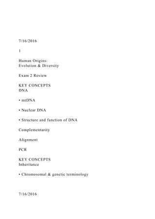 7/16/2016
1
Human Origins:
Evolution & Diversity
Exam 2 Review
KEY CONCEPTS
DNA
• mtDNA
• Nuclear DNA
• Structure and function of DNA
Complementarity
Alignment
PCR
KEY CONCEPTS
Inheritance
• Chromosomal & genetic terminology
7/16/2016
 