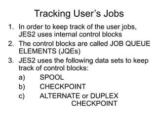 Tracking User’s Jobs
1. In order to keep track of the user jobs,
JES2 uses internal control blocks
2. The control blocks are called JOB QUEUE
ELEMENTS (JQEs)
3. JES2 uses the following data sets to keep
track of control blocks:
a) SPOOL
b) CHECKPOINT
c) ALTERNATE or DUPLEX
CHECKPOINT
 