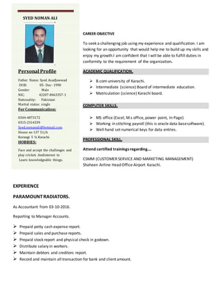 CAREER OBJECTIVE
To seek a challenging job using my experience and qualification. I am
looking for an opportunity that would help me to build up my skills and
enjoy my growth.l am confident that I will be able to fulfill duties in
conformity to the requirement of the organization.
ACADEMIC QUALIFICATION.
 B.com university of Karachi.
 Intermediate (science) Board of intermediate education.
 Matriculation (science) Karachi board.
COMPUTER SKILLS.
 MS office (Excel, M.s office, power point, In Page)
 Working in stitching payroll (this is oracle data basesoftware).
 Well hand set numerical keys for data entries.
PROFESSIONAL SKILL.
Attend certified trainings regarding….
CSMM (CUSTOMER SERVICE AND MARKETING MANAGEMENT)
Shaheen Airline Head Office Airport Karachi.
EXPERIENCE
PARAMOUNTRADIATORS.
As Accountant from 03-10-2016.
Reporting to Manager Accounts.
 Prepaid petty cash expense report.
 Prepaid sales and purchase reports.
 Prepaid stock report and physical check in godown.
 Distribute salary in workers.
 Maintain debtors and creditors report.
 Record and maintain all transaction for bank and client amount.
SYED NOMAN ALI
Personal Profile
Father Name: Syed AsadJawwad
DOB: 05- Dec- 1990
Gender: Male
NIC; 42207-8463357-1
Nationality: Pakistani
Martial status: single
ForCommunication:
0344-4873172
0315-2314339
Syed.nomanali@hotmail.com
House no 137 51/A
Korangi 5 ¾ Karachi.
HOBBIES:
Face and accept the challenges and
play cricket. Andinterest to
Learn knowledgeable things.
 