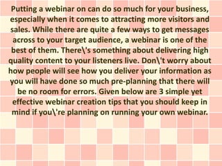 Putting a webinar on can do so much for your business,
especially when it comes to attracting more visitors and
sales. While there are quite a few ways to get messages
 across to your target audience, a webinar is one of the
 best of them. There's something about delivering high
quality content to your listeners live. Don't worry about
how people will see how you deliver your information as
you will have done so much pre-planning that there will
  be no room for errors. Given below are 3 simple yet
 effective webinar creation tips that you should keep in
 mind if you're planning on running your own webinar.
 