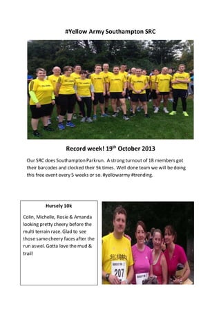 #Yellow Army Southampton SRC
Record week! 19th
October 2013
Our SRC does Southampton Parkrun. A strong turnout of 18 members got
their barcodes and clocked their 5k times. Well done team we will be doing
this free event every 5 weeks or so. #yellowarmy #trending.
Hursely 10k
Colin, Michelle, Rosie & Amanda
looking pretty cheery before the
multi terrain race. Glad to see
those samecheery faces after the
run aswel. Gotta love the mud &
trail!
 