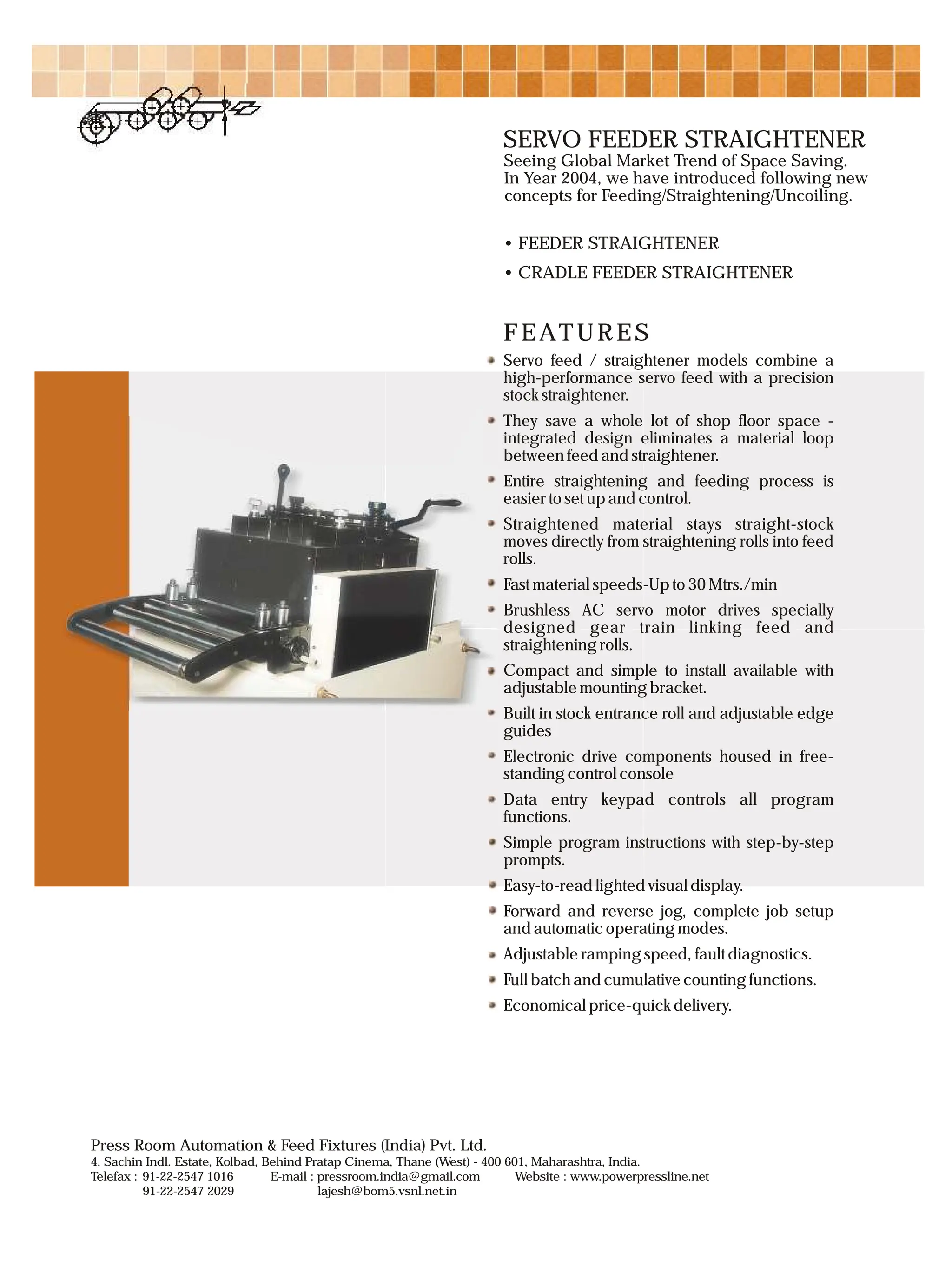 FEATURES
Servo feed / straightener models combine a
high-performance servo feed with a precision
stock straightener.
They save a whole lot of shop floor space -
integrated design eliminates a material loop
between feed and straightener.
Entire straightening and feeding process is
easier to set up and control.
Straightened material stays straight-stock
moves directly from straightening rolls into feed
rolls.
Fast material speeds-Up to 30 Mtrs./min
Brushless AC servo motor drives specially
designed gear train linking feed and
straightening rolls.
Compact and simple to install available with
adjustable mounting bracket.
Built in stock entrance roll and adjustable edge
guides
Electronic drive components housed in free-
standing control console
Data entry keypad controls all program
functions.
Simple program instructions with step-by-step
prompts.
Easy-to-read lighted visual display.
Forward and reverse jog, complete job setup
and automatic operating modes.
Adjustable ramping speed, fault diagnostics.
Full batch and cumulative counting functions.
Economical price-quick delivery.
SERVO FEEDER STRAIGHTENER
Seeing Global Market Trend of Space Saving.
In Year 2004, we have introduced following new
concepts for Feeding/Straightening/Uncoiling.
• FEEDER STRAIGHTENER
• CRADLE FEEDER STRAIGHTENER
4, Sachin Indl. Estate, Kolbad, Behind Pratap Cinema, Thane (West) - 400 601, Maharashtra, India.
:
Telefax 91-22-2547 1016 E-mail : pressroom.india@gmail.com Website : www.powerpressline.net
91-22-2547 2029 lajesh@bom5.vsnl.net.in
Press Room Automation & Feed Fixtures (India) Pvt. Ltd.
 