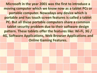 Microsoft in the year 2001 was the first to introduce a
 moving computer which we know now as a tablet PCs or
    portable computer. Nowadays any device which is
 portable and has touch screen features is called a tablet
  PC. But all these portable computers share a common
   tablet security problem due to their software design
 pattern. These tablets offer the features like: Wi-Fi, 3G /
4G, Software Applications, Web Browser Applications and
                  Online Gaming Features.
 