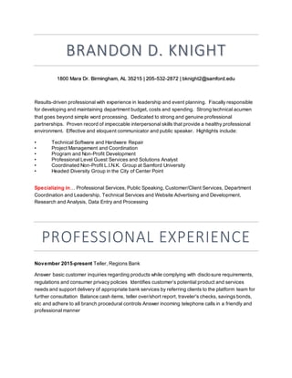 BRANDON D. KNIGHT
1800 Mara Dr. Birmingham, AL 35215 | 205-532-2872 | bknight2@samford.edu
Results-driven professional with experience in leadership and event planning. Fiscally responsible
for developing and maintaining department budget, costs and spending. Strong technical acumen
that goes beyond simple word processing. Dedicated to strong and genuine professional
partnerships. Proven record of impeccable interpersonal skills that provide a healthy professional
environment. Effective and eloquent communicator and public speaker. Highlights include:
• Technical Software and Hardware Repair
• Project Management and Coordination
• Program and Non-Profit Development
• Professional Level Guest Services and Solutions Analyst
• Coordinated Non-Profit L.I.N.K. Group at Samford University
• Headed Diversity Group in the City of Center Point
Specializing in… Professional Services, Public Speaking, Customer/Client Services, Department
Coordination and Leadership, Technical Services and Website Advertising and Development,
Research and Analysis, Data Entry and Processing
PROFESSIONAL EXPERIENCE
November 2015-present Teller, Regions Bank
Answer basic customer inquiries regarding products while complying with disclosure requirements,
regulations and consumer privacy policies Identifies customer’s potential product and services
needs and support delivery of appropriate bank services by referring clients to the platform team for
further consultation Balance cash items, teller over/short report, traveler's checks, savings bonds,
etc and adhere to all branch procedural controls Answer incoming telephone calls in a friendly and
professional manner
 