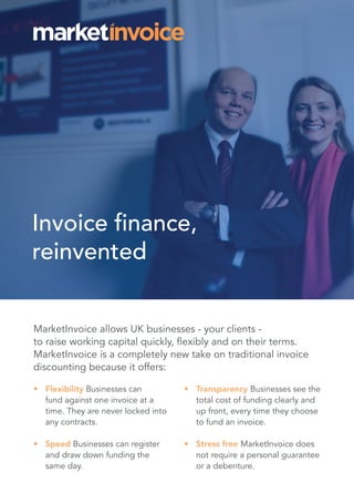 Invoice finance,
reinvented
MarketInvoice allows UK businesses - your clients -
to raise working capital quickly, flexibly and on their terms.
MarketInvoice is a completely new take on traditional invoice
discounting because it offers:
•	 Flexibility Businesses can
fund against one invoice at a
time. They are never locked into
any contracts.
•	 Speed Businesses can register
and draw down funding the
same day.
•	 Transparency Businesses see the
total cost of funding clearly and
up front, every time they choose
to fund an invoice.
•	 Stress free MarketInvoice does
not require a personal guarantee
or a debenture.
 