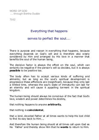 WORD OF GOD 
... through Bertha Dudde 
7162 
Everything that happens 
serves to perfect the soul.... 
There is purpose and reason in everything that happens, because 
everything depends on God's will and is therefore also wisely 
considered by Him and arranged by His love in a manner that 
benefits the soul of the human being. 
The decisive factor is always the effect on the soul, which can 
certainly be negative if the person's will so decides, but it is always 
possible to be positive too. 
The body often has to accept various kinds of suffering and 
ailments; but as long as the soul's spiritual development is 
progressive these afflictions are insignificant, because they only last 
a limited time, whereas the soul's state of immaturity can last for 
an eternity and will cause it appalling torment in the spiritual 
kingdom. 
The human being should always be conscious of the fact that God's 
love, wisdom and power determines his destiny, 
that nothing happens to anyone arbitrarily, 
that nothing is coincidental, 
that a kind, devoted Father at all times wants to help His lost child 
to find its way back to Him.... 
And therefore the human being should at all times call upon God as 
his `Father' and thereby show Him that he wants to return to Him. 
 