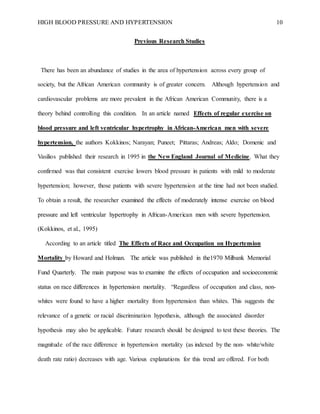 HIGH BLOOD PRESSURE AND HYPERTENSION 10
Previous Research Studies
There has been an abundance of studies in the area of hypertension across every group of
society, but the African American community is of greater concern. Although hypertension and
cardiovascular problems are more prevalent in the African American Community, there is a
theory behind controlling this condition. In an article named Effects of regular exercise on
blood pressure and left ventricular hypertrophy in African-American men with severe
hypertension, the authors Kokkinos; Narayan; Puneet; Pittaras; Andreas; Aldo; Domenic and
Vasilios published their research in 1995 in the New England Journal of Medicine. What they
confirmed was that consistent exercise lowers blood pressure in patients with mild to moderate
hypertension; however, those patients with severe hypertension at the time had not been studied.
To obtain a result, the researcher examined the effects of moderately intense exercise on blood
pressure and left ventricular hypertrophy in African-American men with severe hypertension.
(Kokkinos, et al., 1995)
According to an article titled The Effects of Race and Occupation on Hypertension
Mortality by Howard and Holman. The article was published in the1970 Milbank Memorial
Fund Quarterly. The main purpose was to examine the effects of occupation and socioeconomic
status on race differences in hypertension mortality. “Regardless of occupation and class, non-
whites were found to have a higher mortality from hypertension than whites. This suggests the
relevance of a genetic or racial discrimination hypothesis, although the associated disorder
hypothesis may also be applicable. Future research should be designed to test these theories. The
magnitude of the race difference in hypertension mortality (as indexed by the non- white/white
death rate ratio) decreases with age. Various explanations for this trend are offered. For both
 