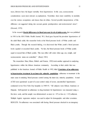 HIGH BLOOD PRESSURE AND HYPERTENSION 11
races, laborers have the largest mortality from hypertension. In this case, socioeconomic
considerations seem most relevant as explanations. Nonwhites show more variability in mortality
over the various occupations and classes than do whites. Several possible interpretations of this
difference are suggested taking into account genetic predisposition and environmental stress”.
(Howard, 1970)
In his research Racial differences in blood pressure levels of adolescents, that was published
in 1981 in the AM J Public Health Journal, W.L. Reed goes beyond the prevalent hypertension of
the adult Black adult, this researcher looks at the blood pressure levels of White youths and
Black youths. Through this research finding, it is discovered that White youth’s blood pressure
levels equaled or exceeded black youths. “In fact, the blood pressure levels of White youths
equal or exceed that of Black youths. This race effect still exists when age, sex, weight, and
socioeconomic status are controlled.” (Reed, 1981)
The researchers Shea; Misra; Ehrlich and Francis, 1992) took another approach to analyzing
hypertension within the African American community. According to their article that was
published in the American Journal of Public Health in 1992, titled Correlates of no adherence
to hypertension treatment in an inner-city minority population, adherence to treatment is the
main cause in attaining blood pressure control among the inner-city minority population. A total
of 202 were questioned as part of a case-control study of severe, uncontrolled hypertension
conducted in two New York City hospitals in 1989-91. “All subjects were African American or
Hispanic. Self-reported no adherence to drug treatment for hypertension was measured using a
five-item scale, and the sample was dichotomized as more (n = 87) or less (n = 115) adherent.
Multiple logistic regression analysis was used to adjust for demographic and other covariates.
RESULTS. No adherence was associated with having blood pressure checked in an emergency
 