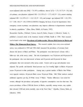 HIGH BLOOD PRESSURE AND HYPERTENSION 12
room (adjusted odds ratio [OR] = 7.9; 95% confidence interval [CI] = 1.75, 35.77; P < .01), lack
of a primary care physician (adjusted OR = 2.9; 95% CI = 1.37, 6.02; P < .01), current smoking
(adjusted OR = 2.4; 95% CI = 1.10, 5.22; P = .03), and younger age (adjusted OR = 1.03, 95%
CI = 1.00, 1.06; P = .03). CONCLUSIONS. Changing the locus of care for hypertension from
emergency rooms to primary care physicians may improve adherence to hypertension treatment
in minority populations.” (Shea, Misra, Ehrlich, & Francis, 1992)
Researchers Sprafka, J Michael; Folsom, Aaron R; Burke, Gregory L; Edlavitch, Stanley A,
published a research article in the American Journal of Public Health in 1988. Their research
can be found in the article Prevalence of Cardiovascular Disease Risk Factors in Blacks and
Whites: The Minnesota Heart Survey. This research explains how a two cross-sectional
survey was conducted in 1985 and 1986 which measured the prevalence of coronary heart
disease risk factors in Black and Whites. The participants were interviewed at home with a
follow-up visit at the survey center. The rate of participation was 78 percent and 90 percent for
the participants who were interviewed at home and 65 percent and 68 percent for those
participants that were surveyed at the survey center. Factors such as age and education were
adjusted. The systolic and diastolic blood pressure was 3 to 4 mmHg higher in Blacks 44 percent
versus 28 percent in white participants. Among men, a greater number of Blacks than Whites
were cigarette smokers, 44 percent Black versus 30 percent White. Still, White smokers smoked
additional cigarettes per day, 26 White versus 17 Black. “Similar differences were noted for
women, although the prevalence and quantity of cigarette consumption were less than men. The
excess prevalence of these CHD risk factors in Blacks, especially among women, may explain
their elevated CHD and stroke mortality rates in the Twin Cities.” (Sprafka, Folsom, Burke, &
Edlavitch, 1988)
 