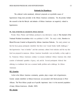 HIGH BLOOD PRESSURE AND HYPERTENSION 13
Rationale for Hypotheses
The collected works mentioned, delivered proposals as to probable causes of
hypertension being more prevalent in the African American community. Yet, the premise behind
this research is that the lifestyle and attitudes of African Americans are negatively related to
hypertension.
H1. Types of food that are consumed by African Americans
Wexler; Elton; Pleister and Feldman produced a very informative study in The Journal of the
National Medical Association which was published in 2009. The study is titled, Barriers to
Blood Pressure Control as Reported by African American Patients. The study pointed out
that the focus group participants identified that there were “crucial family health challenges,”
that hypertension “runs in families” and that customary cultural food selection and the way that
food was prepared in numerous African American households were not healthy as they ought to
be. Numerous African Americans continue to consume traditional African American diet, which
consists of substantial quantities of gravy, salt, and fat. Several participants believed that
adhering to a traditional diet was a constant health problem and a challenge for African
Americans.
H2. Genetics
In the in the African American community, genetics plays a major role in hypertension.
Genetic variants identified in African-Americans are associated with blood pressure in West
Africans. The West African people are of specific importance since it is the ancestral population
of many African-Americans. (Health, 2009)
H3. Income
 