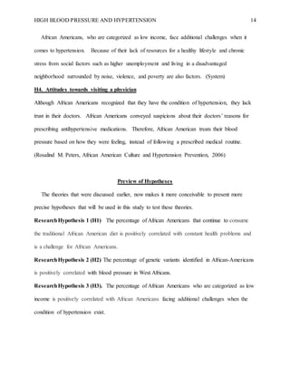 HIGH BLOOD PRESSURE AND HYPERTENSION 14
African Americans, who are categorized as low income, face additional challenges when it
comes to hypertension. Because of their lack of resources for a healthy lifestyle and chronic
stress from social factors such as higher unemployment and living in a disadvantaged
neighborhood surrounded by noise, violence, and poverty are also factors. (System)
H4. Attitudes towards visiting a physician
Although African Americans recognized that they have the condition of hypertension, they lack
trust in their doctors. African Americans conveyed suspicions about their doctors’ reasons for
prescribing antihypertensive medications. Therefore, African American treats their blood
pressure based on how they were feeling, instead of following a prescribed medical routine.
(Rosalind M. Peters, African American Culture and Hypertension Prevention, 2006)
Preview of Hypotheses
The theories that were discussed earlier, now makes it more conceivable to present more
precise hypotheses that will be used in this study to test these theories.
ResearchHypothesis 1 (H1) The percentage of African Americans that continue to consume
the traditional African American diet is positively correlated with constant health problems and
is a challenge for African Americans.
ResearchHypothesis 2 (H2) The percentage of genetic variants identified in African-Americans
is positively correlated with blood pressure in West Africans.
ResearchHypothesis 3 (H3). The percentage of African Americans who are categorized as low
income is positively correlated with African Americans facing additional challenges when the
condition of hypertension exist.
 