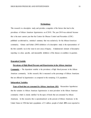 HIGH BLOOD PRESSURE AND HYPERTENSION 16
Methodology
This research is a descriptive study and provides a snapshot of the factors that lead to the
prevalence of African American hypertension as of 2010. The year 2010 was selected because
this is the most current year that the Centers for Disease Control and Prevention (CDC)
published an informative, statistical summary that was exclusively for the African-American
community. Grimes and Schulz (2003) definition of a descriptive study is the representation of
the first scientific toe in the water in new areas of inquiry. A fundamental element of descriptive
reporting is a clear, specific, and measurable definition of the disease or condition in question.
Dependent Variable
Prevalence of High Blood Pressure and Hypertension in the African American
Community - The dependent variable is the prevalence of high blood pressure in the African
American community. In this research, this is measured as the percentage of African Americans
that are affected by hypertension as compared to the remaining U.S. population.
Independent Variables
Types of food that are consumed by African Americans (H1) Researchers hypothesize
that the variation in African American hypertension is more prevalent in the African American
community which is clearly clarified by the types of foods that are consumed by African
Americans. In this research, this is operationalized as the percent of African Americans in the
United States in 1996 that had a population of 31 million people of which 28% were reported to
 