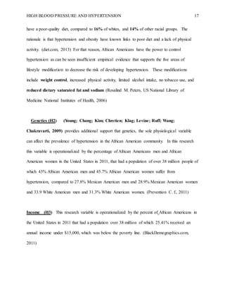 HIGH BLOOD PRESSURE AND HYPERTENSION 17
have a poor-quality diet, compared to 16% of whites, and 14% of other racial groups. The
rationale is that hypertension and obesity have known links to poor diet and a lack of physical
activity. (diet.com, 2013) For that reason, African Americans have the power to control
hypertension as can be seen insufficient empirical evidence that supports the five areas of
lifestyle modification to decrease the risk of developing hypertension. These modifications
include weight control, increased physical activity, limited alcohol intake, no tobacco use, and
reduced dietary saturated fat and sodium (Rosalind M. Peters, US National Library of
Medicine National Institutes of Health, 2006)
Genetics (H2) (Young; Chang; Kim; Chretien; Klag; Levine; Ruff; Wang;
Chakravarti, 2009) provides additional support that genetics, the sole physiological variable
can affect the prevalence of hypertension in the African American community. In this research
this variable is operationalized by the percentage of African Americans men and African
American women in the United States in 2011, that had a population of over 38 million people of
which 43% African American men and 45.7% African American women suffer from
hypertension, compared to 27.8% Mexican American men and 28.9% Mexican American women
and 33.9 White American men and 31.3% White American women. (Prevention C. f., 2011)
Income (H3) This research variable is operationalized by the percent of African Americans in
the United States in 2011 that had a population over 38 million of which 25.41% received an
annual income under $15,000, which was below the poverty line. (BlackDemographics.com,
2011)
 