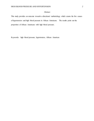 HIGH BLOOD PRESSURE AND HYPERTENSION 2
Abstract
This study provides an outcome towards a directional methodology which exams the five causes
of hypertension and high blood pressure in African Americans. The results point out the
proportion of African Americans with high blood pressure.
Keywords: high blood pressure, hypertension, African American
 