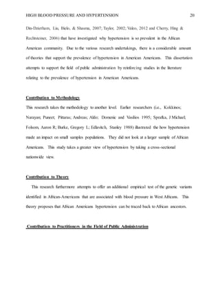 HIGH BLOOD PRESSURE AND HYPERTENSION 20
Din-Dzietham, Liu, Bielo, & Shasma, 2007; Taylor, 2002; Valeo, 2012 and Cherry, Hing &
Rechtsteiner, 2006) that have investigated why hypertension is so prevalent in the African
American community. Due to the various research undertakings, there is a considerable amount
of theories that support the prevalence of hypertension in American Americans. This dissertation
attempts to support the field of public administration by reinforcing studies in the literature
relating to the prevalence of hypertension in American Americans.
Contribution to Methodology
This research takes the methodology to another level. Earlier researchers (i.e., Kokkinos;
Narayan; Puneet; Pittaras; Andreas; Aldo; Domenic and Vasilios 1995; Sprafka, J Michael;
Folsom, Aaron R; Burke, Gregory L; Edlavitch, Stanley 1988) illustrated the how hypertension
made an impact on small samples populations. They did not look at a larger sample of African
Americans. This study takes a greater view of hypertension by taking a cross-sectional
nationwide view.
Contribution to Theory
This research furthermore attempts to offer an additional empirical test of the genetic variants
identified in African-Americans that are associated with blood pressure in West Africans. This
theory proposes that African Americans hypertension can be traced back to African ancestors.
Contribution to Practitioners in the Field of Public Administration
 