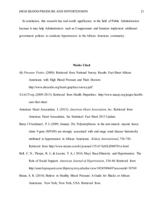 HIGH BLOOD PRESSURE AND HYPERTENSION 21
In conclusion, this research has real-world significance to the field of Public Administration
because it may help Administrators such as Congressmen and Senators implement additional
government policies to eradicate hypertension in the African American community.
Works Cited
My Pressure Points. (2009). Retrieved from National Survey Results Fact Sheet African
Americans with High Blood Pressure and Their Doctors:
http://www.abcardio.org/heart/graphics/survey.pdf
NAACP.org. (2009-2013). Retrieved from Health Disparities: http://www.naacp.org/pages/health-
care-fact-sheet
American Heart Association, I. (2013). American Heart Association, Inc. Retrieved from
American Heart Association, Inc Statistical Fact Sheet 2013 Update.
Barry I Freedman1, P. J. (2009, January 28). Polymorphisms in the non-muscle myosin heavy
chain 9 gene (MYH9) are strongly associated with end-stage renal disease historically
attributed to hypertension in African Americans. Kidney International, 736-745.
Retrieved from http://www.nature.com/ki/journal/v75/n7/full/ki2008701a.html
Bell, C. N., Thorpe, R. J., & Laveist, T. A. ( 2010, May). Race/Ethnicity and Hypertension: The
Role of Social Support. American Journal of Hypertension, 534-40. Retrieved from
http://search.proquest.com.libproxy.troy.edu/docview/1024590669?accountid=38769
Braun, S. R. (2010). Believe in Healthy Blood Pressure: A Guide for Blacks or African
Americans. New York, New York, USA. Retrieved from
 