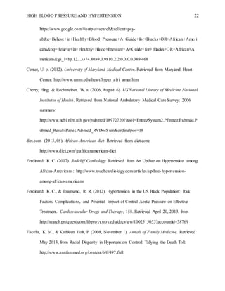 HIGH BLOOD PRESSURE AND HYPERTENSION 22
https://www.google.com/#output=search&sclient=psy-
ab&q=Believe+in+Healthy+Blood+Pressure+A+Guide+for+Blacks+OR+African+Ameri
cans&oq=Believe+in+Healthy+Blood+Pressure+A+Guide+for+Blacks+OR+African+A
mericans&gs_l=hp.12...3374.8039.0.9810.2.2.0.0.0.0.389.468
Center, U. o. (2012). University of Maryland Medical Center. Retrieved from Maryland Heart
Center: http://www.umm.edu/heart/hyper_afri_amer.htm
Cherry, Hing, & Rechtsteiner, W. a. (2006, August 6). US National Library of Medicine National
Institutes of Health. Retrieved from National Ambulatory Medical Care Survey: 2006
summary:
http://www.ncbi.nlm.nih.gov/pubmed/18972720?itool=EntrezSystem2.PEntrez.Pubmed.P
ubmed_ResultsPanel.Pubmed_RVDocSum&ordinalpos=18
diet.com. (2013, 05). African-American diet. Retrieved from diet.com:
http://www.diet.com/g/africanamerican-diet
Ferdinand, K. C. (2007). Radcliff Cardiology. Retrieved from An Update on Hypertension among
African-Americans: http://www.touchcardiology.com/articles/update-hypertension-
among-african-americans
Ferdinand, K. C., & Townsend, R. R. (2012). Hypertension in the US Black Population: Risk
Factors, Complications, and Potential Impact of Central Aortic Pressure on Effective
Treatment. Cardiovascular Drugs and Therapy, 158. Retrieved April 20, 2013, from
http://search.proquest.com.libproxy.troy.edu/docview/1002515053?accountid=38769
Fiscella, K. M., & Kathleen Holt, P. (2008, November 1). Annals of Family Medicine. Retrieved
May 2013, from Racial Disparity in Hypertension Control: Tallying the Death Toll:
http://www.annfammed.org/content/6/6/497.full
 