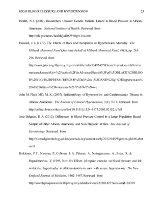 HIGH BLOOD PRESSURE AND HYPERTENSION 23
Health, N. I. (2009). Researchers Uncover Genetic Variants Linked to Blood Pressure in African-
Americans. National Institute of Health. Retrieved from
http://nih.gov/news/health/jul2009/nhgri-16a.htm
Howard, J. a. (1970). The Effects of Race and Occupation on Hypertension Mortality. The
Milbank Memorial Fund Quarterly behalf of Milbank Memorial Fund, 48(3), pp. 263-
296. Retrieved from
http://www.jstor.org.libproxy.troy.edu/stable/info/3349240?&Search=yes&searchText=a
mericans&searchUri=%2Faction%2FdoAdvancedSearch%3Fq0%3DBLACK%2BBLOO
D%2BHIGH%2BPRESSURE%26f0%3Dall%26c1%3DAND%26q1%3Dhypertension%
2Bin%2Bafrican%2Bamericans%26f1%3Dall%26acc
John M. Flack MD, M. K. (2007). Epidemiology of Hypertension and Cardiovascular Disease in
African Americans. The Journal of Clinical Hypertension, 5(1), 5-11. Retrieved from
http://onlinelibrary.wiley.com/doi/10.1111/j.1524-6175.2003.02152.x/full
Jose Delgado, E. A. (2012). Differences in Blood Pressure Control in a Large Population-Based
Sample of Older African Americans and Non-Hispanic Whites. The Journal of
Gerontology. Retrieved from
http://biomedgerontology.oxfordjournals.org/content/early/2012/04/09/gerona.gls106.abst
ract#
Kokkinos, P. F., Narayan, P., Colleran, J. A., Pittaras, A., Notargiacomo, A., Reda, D., &
Papademetriou, V. (1995, Nov 30). Effects of regular exercise on blood pressure and left
ventricular hypertrophy in African-American men with severe hypertension. The New
England Journal of Medicine, 1462-1467. Retrieved from
http://search.proquest.com.libproxy.troy.edu/docview/223981427?accountid=38769
 