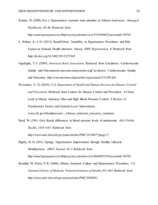 HIGH BLOOD PRESSURE AND HYPERTENSION 24
Kuznar, W. (2000, Nov ). Hypertension warrants extra attention in African-Americans. Managed
Healthcare, 45-46. Retrieved from
http://search.proquest.com.libproxy.troy.edu/docview/212596862?accountid=38769
L. Holmes Jr., J. H. (2013). Racial/Ethnic Variability in Hypertension Prevalence and Risk
Factors in National Health Interview Survey. ISRN Hypertension, 8. Retrieved from
http://dx.doi.org/10.5402/2013/257842
Ogedegbe, T. F. (2009). American Heart Association. Retrieved from Circulation: Cardiovascular
Quality and Outcomescircoutcomes.ahajournals.orgCirculation: Cardiovascular Quality
and Outcomes: http://circoutcomes.ahajournals.org/content/2/3/249.full
Prevention, U. D. (2010). U.S. Department of Health and Human Services for Disease Control
and Prevention. Retrieved from Centers for Disease Control and Prevention. A Closer
Look at African American Men and High Blood Pressure Control: A Review of
Psychosocial Factors and Systems-Level Interventions.:
www.cdc.gov/bloodpressure/.../african_american_executive_summary
Reed, W. (1981, Oct). Racial differences in blood pressure levels of adolescents. AM J Public
Health, 1165-1167. Retrieved from
http://www.ncbi.nlm.nih.gov/pmc/articles/PMC1619887/?page=3
Rigsby, B. D. (2011, Spring). Hypertension Improvement through Healthy Lifestyle
Modifications. ABNF Journal, 41-3. Retrieved from
http://search.proquest.com.libproxy.troy.edu/docview/866849724?accountid=38769
Rosalind M. Peters, P. R. (2006). African American Culture and Hypertension Prevention. US
National Library of Medicine National Institutes of Health, 831-863. Retrieved from
http://www.ncbi.nlm.nih.gov/pmc/articles/PMC2694441/
 