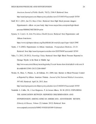 HIGH BLOOD PRESSURE AND HYPERTENSION 26
American Journal of Public Health, 78(12), 1546-9. Retrieved from
http://search.proquest.com.libproxy.troy.edu/docview/215104319?accountid=38769
Staff, M. C. (2011, Jan 21). Mayo Clinic. Retrieved from High blood pressure dangers:
Hypertension's effects on your body: http://www.mayoclinic.com/print/high-blood-
pressure/HI00062/METHOD=print
System, S. J. (n.d.). St. John Providence Health System. Retrieved from Hypertension and
African-Americans:
https://www.stjohnprovidence.org/HealthInfoLib/swarticle.aspx?type=1&id=2998
Taylor, J. Y. (2002). Hypertension in African Americans. Postgraduate Medicine, 23-23.
Retrieved from http://search.proquest.com/docview/203978698?accountid=38769
Valeo, T. ( 2012, 20 2012). Neurology Today. Retrieved from High Blood Pressure Reported to
Damage Myelin in the Brain in Middle Age:
http://www.aan.com/elibrary/neurologytoday/?event=home.showArticle&id=ovid.com:/b
ib/ovftdb/00132985-201212200-00007
Wexler, R., Elton, T., Pleister, A., & Feldman, D. ( 2009, Jun). Barriers to Blood Pressure Control
as Reported by African American Patients. Journal of the National Medical Association,
597-603. Retrieved April 26, 2013, from
http://search.proquest.com.libproxy.troy.edu/docview/214028518?accountid=38769
Yendelela L. Cuffee, M., J. Lee Hargraves, P., & Jeroan Allison, M. M. (2012). EXPLORING
THE ASSOCIATION BETWEEN REPORTED DISCRIMINATION AND
HYPERTENSION AMONG AFRICAN AMERICANS: ASYSTEMATIC REVIEW.
Ethnicity & Disease, Volume 22( Autumn 2012). Retrieved from
www.amjmed.com/article/S0002-9343(01)01049-X/abstract
 