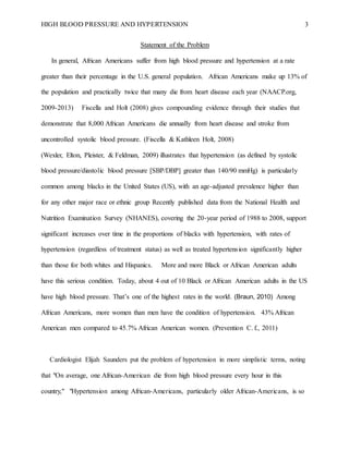 HIGH BLOOD PRESSURE AND HYPERTENSION 3
Statement of the Problem
In general, African Americans suffer from high blood pressure and hypertension at a rate
greater than their percentage in the U.S. general population. African Americans make up 13% of
the population and practically twice that many die from heart disease each year (NAACP.org,
2009-2013) Fiscella and Holt (2008) gives compounding evidence through their studies that
demonstrate that 8,000 African Americans die annually from heart disease and stroke from
uncontrolled systolic blood pressure. (Fiscella & Kathleen Holt, 2008)
(Wexler, Elton, Pleister, & Feldman, 2009) illustrates that hypertension (as defined by systolic
blood pressure/diastolic blood pressure [SBP/DBP] greater than 140/90 mmHg) is particularly
common among blacks in the United States (US), with an age-adjusted prevalence higher than
for any other major race or ethnic group Recently published data from the National Health and
Nutrition Examination Survey (NHANES), covering the 20-year period of 1988 to 2008, support
significant increases over time in the proportions of blacks with hypertension, with rates of
hypertension (regardless of treatment status) as well as treated hypertension significantly higher
than those for both whites and Hispanics. More and more Black or African American adults
have this serious condition. Today, about 4 out of 10 Black or African American adults in the US
have high blood pressure. That’s one of the highest rates in the world. (Braun, 2010) Among
African Americans, more women than men have the condition of hypertension. 43% African
American men compared to 45.7% African American women. (Prevention C. f., 2011)
Cardiologist Elijah Saunders put the problem of hypertension in more simplistic terms, noting
that "On average, one African-American die from high blood pressure every hour in this
country," "Hypertension among African-Americans, particularly older African-Americans, is so
 