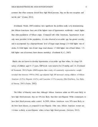 HIGH BLOOD PRESSURE AND HYPERTENSION 4
common that when someone doesn't have high blood pressure, they are the rare exception and
not the rule.” (Center, 2012)
(Ferdinand; Welch, 2007) reinforce how significant the problem really is by demonstrating
that African-Americans have one of the highest rates of hypertension worldwide—much higher
than other populations of African origin. Compared with white Americans, hypertension is not
only more prevalent in this population, it is also observed at an earlier age, has greater severity,
and is accompanied by a disproportionate level of target organ damage (1.8-fold higher rate of
stroke, 4.2-fold higher rate of end- stage renal disease, 1.7-fold higher rate of heart failure, 1.5-
fold higher rate of coronary heart disease mortality). (Ferdinand K. C., 2007)
Blacks also are known to develop hypertension at an earlier age than whites. In a large US
survey of children aged 8–17 years, SBP levels were noted to be 2.9 mmHg and 1.6. (Ferdinand
& Townsend, 2012) Taylor (2002) reports that a study of a nationally representative sample
revealed that between 1999 to 2002, age-adjusted high BP increased among children of African
American (4.2%), Hispanic (4.6%), and Caucasian (3.3%) ancestry (Din-Dzietham, Liu, Bielo,
& Shasma, 2007) (Taylor, 2002).
The Office of Minority states that, Although African American adults are 40% more likely to
have high blood pressure; they are 10% less likely than their non-Hispanic White counterparts to
have their blood pressure under control. In 2009, African Americans were 30% more likely to
die from heart disease, as compared to non-Hispanic white men. African American women are
1.6 times as likely as non-Hispanic whites to have high blood pressure. (Services, 2012).
 