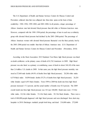 HIGH BLOOD PRESSURE AND HYPERTENSION 5
The U.S. Department of Health and Human Services Centers for Disease Control and
Prevention collected data that was collapsed into three-time spans on the basis of data
availability: 1988–1994, 1999–2002, and 2003–2006. In all periods, a larger percentage of
African American men had elevated blood pressure than did white or Mexican-American men.
However, compared with the 1988–1994 period, the percentage of men in each race or ethnicity
group with elevated blood pressure had declined by the 2003–2006 period. The percentage of
African American women with elevated blood pressure fluctuated over the three periods, but by
the 2003–2006 period was smaller than that of African American men. (U.S. Department of
Health and Human Services Centers for Disease Control and Prevention (Prevention, 2010)
According to the Heart Association 2013 Statistical Fact Sheet, high blood pressure was listed
on death certificates as the primary cause of death of 61,762 Americans in 2009. High blood
pressure was also listed as a primary or contributing cause of death in about 348,102 of the more
than 2.4 million U.S. deaths in 2009. In that same year, the high blood pressure mortality rate
stood at 27,668 male deaths (44.8% of deaths from high blood pressure). 20,286 white males
6,574 black males 34,094 female deaths (55.2% of deaths from high blood pressure). 26,201
white females equal 6,951 black females. From 1999 to 2009 the death rate from high blood
pressure increased 17.1 percent, and the actual number of deaths rose 43.6 percent. The 2009
overall death rate from high blood pressure was 18.5 per 100,000. Death rates were: 17.0 for
white males. 14.4 for white females. 51.6 for black males. 38.3 for black females. There were a
total of 488,000 people diagnosed with high blood pressure and were discharged from short-stay
hospitals in 2010. Discharges included people both living and dead: 216,000 males. 272,000
 