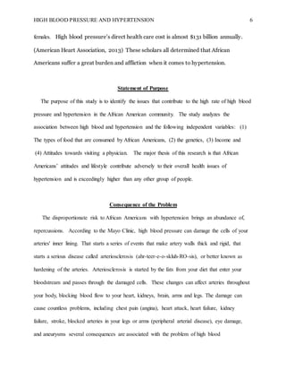 HIGH BLOOD PRESSURE AND HYPERTENSION 6
females. High blood pressure’s direct health care cost is almost $131 billion annually.
(American Heart Association, 2013) These scholars all determined that African
Americans suffer a great burden and affliction when it comes to hypertension.
Statement of Purpose
The purpose of this study is to identify the issues that contribute to the high rate of high blood
pressure and hypertension in the African American community. The study analyzes the
association between high blood and hypertension and the following independent variables: (1)
The types of food that are consumed by African Americans, (2) the genetics, (3) Income and
(4) Attitudes towards visiting a physician. The major thesis of this research is that African
Americans’ attitudes and lifestyle contribute adversely to their overall health issues of
hypertension and is exceedingly higher than any other group of people.
Consequence of the Problem
The disproportionate risk to African Americans with hypertension brings an abundance of,
repercussions. According to the Mayo Clinic, high blood pressure can damage the cells of your
arteries' inner lining. That starts a series of events that make artery walls thick and rigid, that
starts a serious disease called arteriosclerosis (ahr-teer-e-o-skluh-RO-sis), or better known as
hardening of the arteries. Arteriosclerosis is started by the fats from your diet that enter your
bloodstream and passes through the damaged cells. These changes can affect arteries throughout
your body, blocking blood flow to your heart, kidneys, brain, arms and legs. The damage can
cause countless problems, including chest pain (angina), heart attack, heart failure, kidney
failure, stroke, blocked arteries in your legs or arms (peripheral arterial disease), eye damage,
and aneurysms several consequences are associated with the problem of high blood
 
