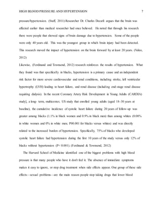 HIGH BLOOD PRESSURE AND HYPERTENSION 7
pressure/hypertension. (Staff, 2011) Researcher Dr. Charles Decarli argues that the brain was
affected earlier than medical researcher had once believed. He noted that through his research
there were people that showed signs of brain damage due to hypertension. Some of the people
were only 40 years old. This was the youngest group in which brain injury had been detected.
This research moved the impact of hypertension on the brain forward by at least 20 years. (Valeo,
2012)
Likewise, (Ferdinand and Townsend, 2012) research reinforces the results of hypertension. What
they found was that specifically in blacks, hypertension is a primary cause and an independent
risk factor for more severe cardiovascular and renal conditions, including stroke, left ventricular
hypertrophy (LVH) leading to heart failure, and renal disease (including end-stage renal disease
requiring dialysis). In the recent Coronary Artery Risk Development in Young Adults (CARDIA)
study], a long- term, multicenter, US study that enrolled young adults (aged 18–30 years at
baseline), the cumulative incidence of systolic heart failure during 20 years of follow-up was
greater among blacks (1.1% in black women and 0.9% in black men) than among whites (0.08%
in white women and 0% in white men; P00.001 for blacks versus whites) and was directly
related to the increased burden of hypertension. Specifically, 75% of blacks who developed
systolic heart failure had hypertension during the first 10 years of the study versus only 12% of
blacks without hypertension (P< 0.001). (Ferdinand & Townsend, 2012)
The Harvard School of Medicine identified one of the biggest problems with high blood
pressure is that many people who have it don't feel it. The absence of immediate symptoms
makes it easy to ignore, or stop drug treatment when side effects appear. One group of these side
effects—sexual problems—are the main reason people stop taking drugs that lower blood
 