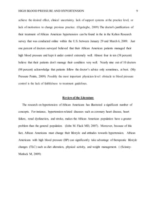 HIGH BLOOD PRESSURE AND HYPERTENSION 9
achieve the desired effect, clinical uncertainty, lack of support systems at the practice level, or
lack of motivation to change previous practice. (Ogedegbe, 2009) The doctor's justification of
their treatment of African American hypertension can be found in the in the Kelton Research
survey that was conducted online within the U.S. between January 29 and March 6, 2009. Just
one percent of doctors surveyed believed that their African American patients managed their
high blood pressure and kept it under control extremely well. Almost four in ten (38 percent)
believe that their patients don’t manage their condition very well. Nearly nine out of 10 doctors
(88 percent) acknowledge that patients follow the doctor’s advice only sometimes, at best. (My
Pressure Points, 2009) Possibly the most important physician-level obstacle to blood pressure
control is the lack of faithfulness to treatment guidelines.
Review of the Literature
The research on hypertension of African Americans has illustrated a significant number of
concepts. For instance, hypertension-related diseases such as coronary heart disease, heart
failure, renal dysfunction, and stroke, makes the African American population have a greater
problem than the general population. (John M. Flack MD, 2007). Moreover, because of this
fact, African Americans must change their lifestyle and attitudes towards hypertension. African
Americans with high blood pressure (BP) can significantly take advantage of therapeutic lifestyle
changes (TLC) such as diet alteration, physical activity, and weight management. ( (Scisney-
Matlock M, 2009)
 