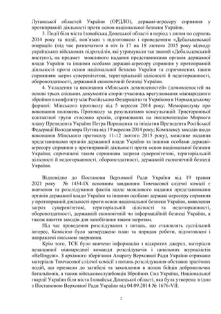 2
Луганської областей України (ОРДЛО), державі-агресору сприяння у
протиправній діяльності проти основ національної безпеки України.
3. Події біля міста Іловайська Донецької області в період з липня по серпень
2014 року та події, пов’язані з підготовкою і проведенням «Дебальцевської
операції» (під час розпочатого в ніч із 17 на 18 лютого 2015 року відходу
українських військових підрозділів, які утримували так званий «Дебальцевський
виступ»), на предмет можливого надання представниками органів державної
влади України та іншими особами державі-агресору сприяння у протиправній
діяльності проти основ національної безпеки України та спричинених таким
сприянням загроз суверенітетові, територіальній цілісності й недоторканності,
обороноздатності, державній економічній безпеці України.
4. Укладення та виконання «Мінських домовленостей» (домовленостей на
основі трьох спільних документів сторін-учасниць врегулювання міжнародного
збройного конфлікту між Російською Федерацією та Україною в Нормандському
форматі: Мінського протоколу від 5 вересня 2014 року; Меморандуму про
виконання положень Протоколу за результатами консультацій Тристоронньої
контактної групи стосовно кроків, спрямованих на імплементацію Мирного
плану Президента України Петра Порошенка та ініціатив Президента Російської
Федерації Володимира Путіна від 19 вересня 2014 року; Комплексу заходів щодо
виконання Мінського протоколу 11-12 лютого 2015 року), можливе надання
представниками органів державної влади України та іншими особами державі-
агресору сприяння у протиправній діяльності проти основ національної безпеки
України; спричинені таким сприянням загрози суверенітетові, територіальній
цілісності й недоторканності, обороноздатності, державній економічній безпеці
України.
Відповідно до Постанови Верховної Ради України від 19 травня
2021 року № 1454-IX основним завданням Тимчасової слідчої комісії є
вивчення та розслідування фактів щодо можливого надання представниками
органів державної влади України та іншими особами державі-агресору сприяння
у протиправній діяльності проти основ національної безпеки України, виявлення
загроз суверенітетові, територіальній цілісності та недоторканності,
обороноздатності, державній економічній чи інформаційній безпеці України, а
також вжиття заходів для запобігання таким загрозам.
Під час проведення розслідування з питань, що становлять суспільний
інтерес, Комісією було затверджено план та порядок роботи, підготовлені і
направлені письмові звернення.
Крім того, ТСК було вивчено інформацію з відкритих джерел, матеріали
незалежної міжнародної команди розслідувачів і цивільних журналістів
«Bellingcat». З архівного зберігання Апарату Верховної Ради України отримано
матеріали Тимчасової слідчої комісії з питань розслідування обставин трагічних
подій, що призвели до загибелі та захоплення в полон бійців добровольчих
батальйонів, а також військовослужбовців Збройних Сил України, Національної
гвардії України біля міста Іловайськ Донецької області, яка була утворена згідно
з Постановою Верховної Ради України від 04.09.2014 № 1676-VII.
 