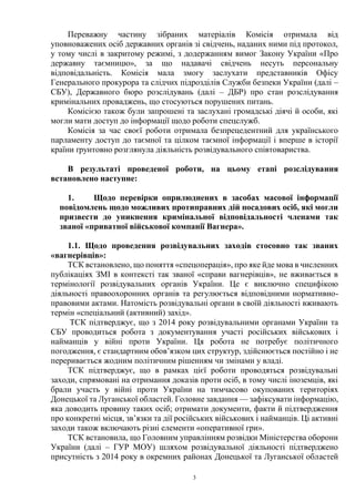 3
Переважну частину зібраних матеріалів Комісія отримала від
уповноважених осіб державних органів зі свідчень, наданих ними під протокол,
у тому числі в закритому режимі, з додержанням вимог Закону України «Про
державну таємницю», за що надавачі свідчень несуть персональну
відповідальність. Комісія мала змогу заслухати представників Офісу
Генерального прокурора та слідчих підрозділів Служби безпеки України (далі –
СБУ), Державного бюро розслідувань (далі – ДБР) про стан розслідування
кримінальних проваджень, що стосуються порушених питань.
Комісією також були запрошені та заслухані громадські діячі й особи, які
могли мати доступ до інформації щодо роботи спецслужб.
Комісія за час своєї роботи отримала безпрецедентний для українського
парламенту доступ до таємної та цілком таємної інформації і вперше в історії
країни ґрунтовно розглянула діяльність розвідувального співтовариства.
В результаті проведеної роботи, на цьому етапі розслідування
встановлено наступне:
1. Щодо перевірки оприлюднених в засобах масової інформації
повідомлень щодо можливих протиправних дій посадових осіб, які могли
призвести до уникнення кримінальної відповідальності членами так
званої «приватної військової компанії Вагнера».
1.1. Щодо проведення розвідувальних заходів стосовно так званих
«вагнерівців»:
ТСК встановлено, що поняття «спецоперація», про яке йде мова в численних
публікаціях ЗМІ в контексті так званої «справи вагнерівців», не вживається в
термінології розвідувальних органів України. Це є виключно специфікою
діяльності правоохоронних органів та регулюється відповідними нормативно-
правовими актами. Натомість розвідувальні органи в своїй діяльності вживають
термін «спеціальний (активний) захід».
ТСК підтверджує, що з 2014 року розвідувальними органами України та
СБУ проводиться робота з документування участі російських військових і
найманців у війні проти України. Ця робота не потребує політичного
погодження, є стандартним обов’язком цих структур, здійснюється постійно і не
переривається жодним політичним рішенням чи змінами у владі.
ТСК підтверджує, що в рамках цієї роботи проводяться розвідувальні
заходи, спрямовані на отримання доказів проти осіб, в тому числі іноземців, які
брали участь у війні проти України на тимчасово окупованих територіях
Донецької та Луганської областей. Головне завдання — зафіксувати інформацію,
яка доводить провину таких осіб; отримати документи, факти й підтвердження
про конкретні місця, зв’язки та дії російських військових і найманців. Ці активні
заходи також включають різні елементи «оперативної гри».
ТСК встановила, що Головним управлінням розвідки Міністерства оборони
України (далі – ГУР МОУ) шляхом розвідувальної діяльності підтверджено
присутність з 2014 року в окремних районах Донецької та Луганської областей
 