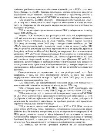 4
декількох російських приватних військових компаній (далі – ПВК), серед яких
були «Вагнер» та «МАР». Загальна інформація, зокрема відповідні аналітичні
дослідження щодо вказаних компаній, знаходиться у публічному доступі, а
також була зазначена у відповіді ГУР МОУ та показаннях його представників.
ТСК констатує, що ПВК «Вагнер» – організація (формування), що існує і
діє, в тому числі виконуючи так звані «приватні замовлення» в різних частинах
світу, за підтримки та під контролем вищого воєнно-політичного керівництва
Російської Федерації.
ТСК встановила факт проведення щодо цих ПВК розвідувальних заходів у
період 2018-2020 років.
Зокрема, ТСК встановила, що розвідувальний захід по документуванню
осіб, які могли мати відношення до російських приватних військових компаній
та брати участь в бойових діях на Сході України, тривав з першої половини
2018 року до початку липня 2020 року з використанням подібного до ПВК
«МАР» інструментарію (сайт, символіка тощо) та мав за легенду набір ПВК
«МАР» груп осіб для роботи з охорони нафтових об’єктів в Сирійській Арабській
Республіці та Ліванській Республіці. Захід було завершено, і його можна вважати
успішним: ГУР МОУ було проведено близько 2 тис «співбесід» з потенційними
(передбачуваними) учасниками бойових дій, з яких відібрано близько 500 осіб,
які становили оперативний інтерес та з яких ідентифіковано 396 осіб. Слід
зазначити, що обговорення з найманцями їхнього переміщення було складовою
легендування в ході проведення розвідувального заходу, використовувалось для
«виманювання» інформації (документів) і на той час не передбачало фактичної
реалізації.
Опосередкованим підтвердженням того, що розвідувальний захід було
завершено, є дані, що було впроваджено легенду, за якою так званий
«вербувальник» найманців загинув в Сирії до липня 2020 року, що і стало
приводом припинення набору груп.
ТСК наголошує, що задокументовані показання свідків не розходяться з
виявленими обставинами в часовому проміжку до літа 2020 року.
ТСК отримала дані, що ГУР МОУ передало СБУ інформацію, яка
стосувалася розвідувального заходу 2018-2020 рр., на початку липня 2020 року.
ТСК отримала дані про те, що на одній із оперативних нарад між ГУР МОУ
та СБУ було запропоновано організувати контрольоване переміщення 33 осіб
(відібраних з 396 ідентифікованих осіб) з території РФ до країни, де існувала б
можливість їх офіційного затримання, та прийнято рішення про проведення
окремого спеціального активного заходу.
ТСК встановила, що спільний активний захід СБУ та ГУР МОУ почався в
кінці червня 2020 року (отже, підлягають спростуванню повідомлення деяких
ЗМІ про його багаторічне планування), а саме після успішного завершення ГУР
МОУ розвідувального заходу зі збору інформації, що передував активному.
Активний захід передбачав «виманювання» 33 відібраних найманців з території
Російської Федерації, за легендою – до Боліваріанської Республіки Венесуела. З
цією метою було введено нового так званого «вербувальника» для групи.
ТСК виявила, що п’ятий Президент України не міг санкціонувати
 