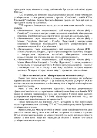 5
проведення цього активного заходу, оскільки він був розпочатий в кінці червня
2020 року.
ТСК констатує, що активний захід здійснювався силами лише українських
розвідувальних та контррозвідувальних органів. Спеціальні служби США,
Турецької Республіки, Великої Британії, Держави Ізраїль, як і будь-які інші, до
проведення заходу не залучалися.
ТСК отримала інформацію щодо декількох можливих сценаріїв заходу,
зокрема:
1. «Виманювання» групи вищезазначених осіб маршрутом Москва (РФ) –
Стамбул (Туреччина) з використанням подальших механізмів міжнародного
правового співробітництва для притягнення цих осіб до відповідальності.
2. «Виманювання» групи вищезазначених осіб маршрутом Москва (РФ) –
Мінськ (Республіка Білорусь) – Стамбул (Туреччина) з використанням
подальших механізмів міжнародного правового співробітництва для
притягнення цих осіб до відповідальності.
3. «Виманювання» групи вищезазначених осіб маршрутом Москва (РФ) –
Мінськ (Республіка Білорусь). У разі затримання групи в Республіці Білорусь
– використання подальших механізмів міжнародного правового
співробітництва для притягнення цих осіб до відповідальності.
4. «Виманювання» групи вищезазначених осіб маршрутом Москва (РФ) –
Мінськ (Республіка Білорусь) – Стамбул (Туреччина) із застосуванням під
час прольоту літака над територією України наступних сценаріїв: 1) одному
з пасажирів стає зле, в зв’язку з чим йому необхідна екстрена медична
допомога; 2) загроза терористичного акту; 3) примусова посадка літака.
1.2. Щодо питання відміни / відтермінування активного заходу:
Наявні дані дають змогу зробити опосередковані висновки, що відбулося
відтермінування активного заходу – з 25 липня на 30 липня 2020 року. ТСК не
вдалось достеменно встановити, хто і на якому рівні в Україні прийняв рішення
про відтермінування.
Разом з тим, ТСК встановила відсутність будь-якої документально
оформленої вказівки про відтермінування з боку будь-якої посадової особи. ТСК
також не знайшла підтвердження того, що Президент України давав особисті
розпорядження керівництву ГУР МОУ відтермінувати активний захід, що
засвідчують всі наявні показання заслуханих осіб.
Також встановлено, що керівник Офісу Президента не має повноважень
надавати розпорядження керівнику ГУР МОУ щодо відтермінування будь-якого
розвідувального заходу.
Встановлено, що Міністр оборони України може санкціонувати певні дії в
рамках активного заходу лише в частині, яка стосується додаткового залучення
ЗСУ, і не може санкціонувати чи управляти перебігом цього активного заходу в
цілому, а тим паче, якщо він проводиться спільно з іншими суб’єктами
розвідувального співтовариства.
 