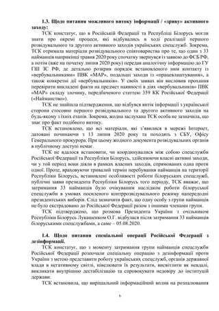 6
1.3. Щодо питання можливого витоку інформації / «зриву» активного
заходу:
ТСК констатує, що в Російській Федерації та Республіці Білорусь могли
знати про окремі процеси, які відбувались в ході реалізації першого
розвідувального та другого активного заходів українських спецслужб. Зокрема,
ТСК отримала матеріали розвідувального співтовариства про те, що один з 33
найманців наприкінці травня 2020 року спочатку звернувся із заявою до ФСБ РФ,
а потім (вже на початку липня 2020 року) передав аналогічну інформацію до ГУ
ГШ ЗС РФ, де детально розкрив порядок встановленого ним контакту із
«вербувальниками» ПВК «МАР», подальші заходи із «працевлаштування», а
також конкретні дії «вербувальників». У своїх заявах він висловив прохання
перевірити викладені факти на предмет наявності в діях «вербувальників» ПВК
«МАР» складу злочину, передбаченого статтею 359 КК Російської Федерації
(«Найманство»).
ТСК не знайшла підтвердження, що відбувся витік інформації з української
сторони стосовно першого розвідувального та другого активного заходів на
будь-якому з їхніх етапів. Зокрема, жодна заслухана ТСК особа не зазначила, що
знає про факт подібного витоку.
ТСК встановлено, що всі матеріали, які з’явилися в мережі Інтернет,
датовані починаючи з 13 липня 2020 року та походять з СБУ, Офісу
Генерального прокурора. При цьому жодного документа розвідувальних органів
в публічному доступі немає.
ТСК не вдалося встановити, чи координувалися між собою спецслужби
Російської Федерації та Республіки Білорусь, здійснюючи власні активні заходи,
чи у той період вони діяли в рамках власних заходів, спрямованих одна проти
одної. Проте, враховуючи тривалий термін перебування найманців на території
Республіки Білорусь, встановлені особливості роботи білоруських спецслужб,
публічні заяви президента Республіки Білорусь того періоду, ТСК вважає, що
затримання 33 найманців було очікуваним наслідком роботи білоруської
спецслужби в умовах посиленого контррозвідувального режиму напередодні
президентських виборів. Слід зазначити факт, що одну особу з групи найманців
не було екстрадовано до Російської Федерації разом з іншими членами групи.
ТСК підтверджено, що розмова Президента України з очільником
Республіки Білорусь Лукашенком О.Г. відбулася після затримання 33 найманців
білоруськими спецслужбами, а саме – 05.08.2020.
1.4. Щодо питання спеціальної операції Російської Федерації з
дезінформації.
ТСК констатує, що з моменту затримання групи найманців спецслужби
Російської Федерації розпочали спеціальну операцію з дезінформації проти
України з метою представити роботу українських спецслужб, органів державної
влади в негативному світлі, нівелювати їх результати, висвітлити як невдалі,
викликати внутрішню дестабілізацію та спровокувати недовіру до інституцій
держави.
ТСК встановила, що вирішальний інформаційний вплив на розпалювання
 