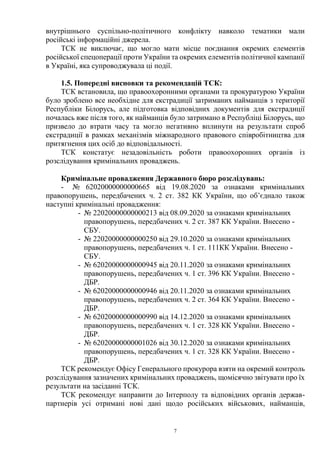 7
внутрішнього суспільно-політичного конфлікту навколо тематики мали
російські інформаційні джерела.
ТСК не виключає, що могло мати місце поєднання окремих елементів
російської спецоперації проти України та окремих елементів політичної кампанії
в Україні, яка супроводжувала ці події.
1.5. Попередні висновки та рекомендацій ТСК:
ТСК встановила, що правоохоронними органами та прокуратурою України
було зроблено все необхідне для екстрадиції затриманих найманців з території
Республіки Білорусь, але підготовка відповідних документів для екстрадиції
почалась вже після того, як найманців було затримано в Республіці Білорусь, що
призвело до втрати часу та могло негативно вплинути на результати спроб
екстрадиції в рамках механізмів міжнародного правового співробітництва для
притягнення цих осіб до відповідальності.
ТСК констатує незадовільність роботи правоохоронних органів із
розслідування кримінальних проваджень.
Кримінальне провадження Державного бюро розслідувань:
- № 62020000000000665 від 19.08.2020 за ознаками кримінальних
правопорушень, передбачених ч. 2 ст. 382 КК України, що об’єднало також
наступні кримінальні провадження:
- № 22020000000000213 від 08.09.2020 за ознаками кримінальних
правопорушень, передбачених ч. 2 ст. 387 КК України. Внесено -
СБУ.
- № 22020000000000250 від 29.10.2020 за ознаками кримінальних
правопорушень, передбачених ч. 1 ст. 111КК України. Внесено -
СБУ.
- № 62020000000000945 від 20.11.2020 за ознаками кримінальних
правопорушень, передбачених ч. 1 ст. 396 КК України. Внесено -
ДБР.
- № 62020000000000946 від 20.11.2020 за ознаками кримінальних
правопорушень, передбачених ч. 2 ст. 364 КК України. Внесено -
ДБР.
- № 62020000000000990 від 14.12.2020 за ознаками кримінальних
правопорушень, передбачених ч. 1 ст. 328 КК України. Внесено -
ДБР.
- № 62020000000001026 від 30.12.2020 за ознаками кримінальних
правопорушень, передбачених ч. 1 ст. 328 КК України. Внесено -
ДБР.
ТСК рекомендує Офісу Генерального прокурора взяти на окремий контроль
розслідування зазначених кримінальних проваджень, щомісячно звітувати про їх
результати на засіданні ТСК.
ТСК рекомендує направити до Інтерполу та відповідних органів держав-
партнерів усі отримані нові дані щодо російських військових, найманців,
 