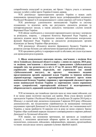 8
співробітників спецслужб та розвідки, які брали / беруть участь в активних
заходах та (або) у війні проти України й інших держав.
ТСК рекомендує правоохоронним органам України в межах своїх
повноважень проаналізувати наявні факти щодо дезінформаційної активності
Російської Федерації та її скоординованості з діями окремих суб’єктів в Україні.
ТСК рекомендує удосконалити законодавство України та систему
підзаконних та відомчих актів, що регулюють діяльність розвідки та
контррозвідувальні заходи, а також діяльність тимчасових слідчих комісій
Верховної Ради України.
ТСК вбачає необхідність у посиленні парламентського нагляду і контролю
за розвідкою, зокрема, – створенні Комітету Верховної Ради України, до
предмета відання якого буде віднесено питання забезпечення контрольних
функцій Верховної Ради України за діяльністю розвідувальних органів
відповідно до Закону України «Про розвідку».
ТСК рекомендує збільшити видатки Державного бюджету України на
розвиток сектору безпеки для забезпечення модернізації роботи розвідки.
ТСК продовжить роботу із перевірки подій та обставин, які стали підставою
для проведення розслідування.
2. Щодо комплексного вивчення питань, пов’язаних з подіями біля
міста Іловайська Донецької області в період з липня по серпень 2014 року
та подіями, пов’язаними з підготовкою і проведенням «Дебальцевської
операції» (під час розпочатого в ніч із 17 на 18 лютого 2015 року відходу
українських військових підрозділів, які утримували так званий
«Дебальцевський виступ»), на предмет можливого надання
представниками органів державної влади України та іншими особами
державі-агресору сприяння у протиправній діяльності проти основ
національної безпеки України; сприяння у протиправній діяльності проти
основ національної безпеки України та спричинених таким сприянням
загроз суверенітетові, територіальній цілісності й недоторканності,
обороноздатності, державній економічній безпеці України.
ТСК встановила, що іловайська трагедія мала не лише важкі військові, але
й не менш важкі політичні наслідки для країни. Вона стала фоном зустрічі
президентів України і Російської Федерації, що відбулася 26 серпня 2014 року в
Мінську і, в значній мірі, визначила підписання 5 вересня 2014 року «Мінських
домовленостей», які неоднозначно сприймаються як мешканцями тимчасово
окупованих територій Донецької та Луганської областей, так і мешканцями всієї
України, а також прийняття 16 вересня того ж року не менш спірного Закону
України «Про особливий порядок місцевого самоврядування в окремих районах
Донецької та Луганської областей».
ТСК вважає, що основними причинами, які призвели до іловайської
трагедії, є неналежна організація оборони країни як системи політичних,
економічних, соціальних, військових, інформаційних, правових, організаційних
та інших заходів щодо захисту держави в умовах збройної агресії.
 