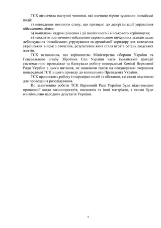 9
ТСК визначила наступні чинники, які значною мірою зумовили іловайські
події:
а) невведення воєнного стану, що призвело до дезорганізації управління
військовими діями;
б) помилкові кадрові рішення і дії політичного і військового керівництва;
в) невжиття політичним і військовим керівництвом вичерпних заходів щодо
деблокування іловайського угрупування та організації коридору для виведення
українських військ з оточення, результатом яких стала втрата сотень людських
життів.
ТСК встановила, що керівництво Міністерства оборони України та
Генерального штабу Збройних Сил України часів іловайської трагедії
систематично протидіяло та блокувало роботу попередньої Комісії Верховної
Ради України з цього питання, не зважаючи також на неодноразові звернення
попередньої ТСК з цього приводу до колишнього Президента України.
ТСК продовжить роботу із перевірки подій та обставин, які стали підставою
для проведення розслідування.
По закінченню роботи ТСК Верховній Раді України буде підготовлено
пропозиції щодо законопроєктів, висновків та інші матеріали, з якими буде
ознайомлено народних депутатів України.
 