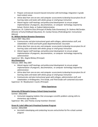  Prepare and execute research-based instruction with technology integration in grade
level content areas
 Utilize data from one-on-one and computer assessments to develop lesson plans for all
learning styles and needs with whole group or small group instruction
 Attend regular staff meetings and professional development to ensure proper
implementation of programs, documentation, or computer technology required by
School, District, State, or Federal Administration
Supervisors: Dr. Catherine Diezi (Principal of Shelby Oaks Elementary); Dr. DeAnna McClendon
(Director of Early Childhood Education); Dr. Carolyn Harvey (Prekindergarten Instructional
Advisor)
Dr. William Herbert Brewster Elementary
August 2007- May 2011
 Communicate and plan instructional goals with colleges, administrative staff, and
stakeholders in third and fourth grade departmentalized classroom
 Utilize data from one-on-one and computer assessments to develop lesson plans for all
learning styles and needs with whole group or small group instruction
 Attend regular staff meetings and professional development to ensure proper
implementation of programs, documentation, or computer technology required by
administration
Supervisor: Mrs. Angela Mickey (Principal)
Alcy Elementary
February 2003- May 2007
 Attend regular staff meetings and professional development to ensure proper
implementation of programs, documentation, or computer technology required by
administration
 Utilize data from one-on-one and computer assessments to develop lesson plans for all
learning styles and needs with whole group or small group instruction
 Communicate and plan instructional goals with colleges, administrative staff, and
stakeholders in Kindergarten, First Grade, and Third Grade self-contained classroom
Supervisor: Dr. Murphysteen Counts (Principal)
Other Experiences
University Of Memphis Campus School-Camp Invention
Summer 2002/2005
 Instructed engaging modules that encourages scientific problem-solving skills to
elementary age students
Supervisor: Mrs. Julie Thomas (Camp Invention Director)
Grace-St. Luke’s-Miss Lee’s Preschool Summer Program
Summer 2003/2004
 Assisted in developing and conducting lessons and activities for Pre-school summer
program
 