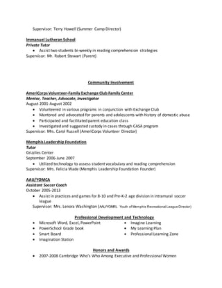 Supervisor: Terry Howell (Summer Camp Director)
Immanuel Lutheran School
Private Tutor
 Assist two students bi-weekly in reading comprehension strategies
Supervisor: Mr. Robert Stewart (Parent)
Community Involvement
AmeriCorps Volunteer-Family Exchange Club Family Center
Mentor, Teacher, Advocate, Investigator
August 2001-August 2002
 Volunteered in various programs in conjunction with Exchange Club
 Mentored and advocated for parents and adolescents with history of domestic abuse
 Participated and facilitated parent education class
 Investigated and suggested custody in cases through CASA program
Supervisor: Mrs. Carol Russell (AmeriCorps Volunteer Director)
Memphis Leadership Foundation
Tutor
Grizzlies Center
September 2006-June 2007
 Utilized technology to assess student vocabulary and reading comprehension
Supervisor: Mrs. Felicia Wade (Memphis Leadership Foundation Founder)
AAU/YOMCA
Assistant Soccer Coach
October 2005-2013
 Assist in practices and games for 8-10 and Pre-K-2 age division in intramural soccer
league
Supervisor: Mrs. Lenora Washington (AAU/YOMRL Youth of Memphis Recreational League Director)
Professional Development and Technology
 Microsoft Word, Excel, PowerPoint
 PowerSchool Grade book
 Smart Board
 Imagination Station
 Imagine Learning
 My Learning Plan
 Professional Learning Zone
Honors and Awards
 2007-2008 Cambridge Who’s Who Among Executive and Professional Women
 