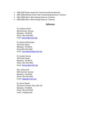  2006-2007 Rotary Award for Teacher Excellence Nominee
 2005-2006 National Honor Roll’s Outstanding American Teachers
 2005-2006 Who’s Who Among American Teachers
 2004-2005 Who’s Who Among American Teachers
References
Dr. Catherine Diezi
6053 Summer Avenue
Memphis, TN 38134
Phone: 901-416-4305
Email: diezicm@scsk12.org
Dr. DeAnna McClendon
130 Ficker Street
Memphis, TN 38112
Phone:901-416-3450
Email: mcclendondm@scsk12.org
Dr. Carolyn Harvey
130 Flicker Street
Memphis, TN 38112
Phone: 901-416-3450
Email: harveycj@scsk12.org
Mrs. Ashley Self
6053 Summer Avenue
Memphis, TN 38134
Phone: 901-416-4305
Email: bugga@scsk12.org
Dr. Carrie Howell
262 Danny Thomas Place, MS 735
Memphis, TN 38105
Phone: 901-233-9342
Email: cmr@uab.edu
 
