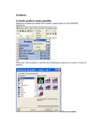 Gráficos:

Criando gráficos numa planilha
Selecionar os dados que deseja usar no gráfico, depois clique no menu INSERIR
GRÁFICO.




Selecionar o tipo de gráfico e uma das sub-configurações disponíveis. Existem 14 tipos de
gráficos.




                                                         Clicar no avançar.
 