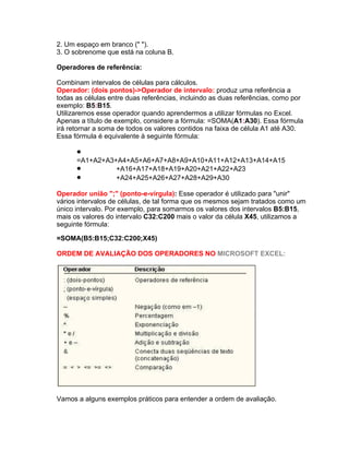 2. Um espaço em branco (" ").
3. O sobrenome que está na coluna B.

Operadores de referência:

Combinam intervalos de células para cálculos.
Operador: (dois pontos)->Operador de intervalo: produz uma referência a
todas as células entre duas referências, incluindo as duas referências, como por
exemplo: B5:B15.
Utilizaremos esse operador quando aprendermos a utilizar fórmulas no Excel.
Apenas a título de exemplo, considere a fórmula: =SOMA(A1:A30). Essa fórmula
irá retornar a soma de todos os valores contidos na faixa de célula A1 até A30.
Essa fórmula é equivalente à seguinte fórmula:

      •
      =A1+A2+A3+A4+A5+A6+A7+A8+A9+A10+A11+A12+A13+A14+A15
      •         +A16+A17+A18+A19+A20+A21+A22+A23
      •         +A24+A25+A26+A27+A28+A29+A30

Operador união ";" (ponto-e-vírgula): Esse operador é utilizado para "unir"
vários intervalos de células, de tal forma que os mesmos sejam tratados como um
único intervalo. Por exemplo, para somarmos os valores dos intervalos B5:B15,
mais os valores do intervalo C32:C200 mais o valor da célula X45, utilizamos a
seguinte fórmula:

=SOMA(B5:B15;C32:C200;X45)

ORDEM DE AVALIAÇÃO DOS OPERADORES NO MICROSOFT EXCEL:




Vamos a alguns exemplos práticos para entender a ordem de avaliação.
 