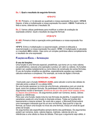Ex. 1. Qual o resultado da seguinte fórmula:

                                    =5*6+3^2

R: 39. Primeiro, o 3 é elevado ao quadrado e nossa expressão fica assim: =5*6+9.
Depois, é feita a multiplicação e nossa expressão fica assim: =30+9. Finalmente, é
feita a soma, obtendo-se o resultado 39.

Ex. 2. Vamos utilizar parênteses para modificar a ordem de avaliação da
expressão anterior. Qual o resultado da seguinte fórmula:

                                   =5*(6+3)^2

R: 405. Primeiro é feito a operação entre parênteses e a nossa expressão fica
assim:

=5*9^2. Entre a multiplicação e a exponenciação, primeiro é efetuada a
exponenciação e a nossa expressão fica assim: =5*81. A multiplicação é calculada
e o resultado 405 é obtido. Veja como um simples parêntese altera completamente
o resultado de uma expressão.

FUNÇÕES NO EXCEL – INTRODUÇÃO
O uso de funções:
Uma função é uma fórmula especial, predefinida, que toma um ou mais valores
(os parâmetros), executa uma operação e produz um valor ou valores. As funções
podem ser usadas isoladamente ou como bloco de construção de outras fórmulas.
O uso de funções simplifica as planilhas, especialmente aquelas que realizam
cálculos extensos e complexos. Por exemplo, ao invés de digitar a fórmula.

                   =A1+A2+A3+A4+...+A200

 Você pode usar a função SOMA(A1:A200), para calcular a soma das células do
intervalo entre a célula A1 e a célula A200.
Se uma função aparecer no início de uma fórmula, anteceda-a com um sinal de
igual, como em qualquer fórmula. Os parênteses informam ao Excel onde os
argumentos iniciam e terminam; lembre-se de que não pode haver espaço antes
ou depois dos parênteses. Os argumentos podem ser números, textos, valores
lógicos ou referências.
Para usar uma função, basta incluí-la nas fórmulas da planilha. A seqüência de
caracteres usada em uma função é chamada sintaxe. Todas as funções têm
basicamente a mesma sintaxe. Se você não a seguir, o Microsoft Excel exibirá
uma mensagem indicando que há um erro na fórmula. Seja qual for o tipo de
fórmula, ao incluir uma função no início de uma fórmula, inclua um sinal de igual
antes da função.
Os argumentos são especificados sempre dentro dos parênteses. Os argumentos
podem ser números, texto, valores lógicos, matrizes, valores de erro ou
referências a uma célula ou faixa de células. Para que o argumento seja válido, é
 