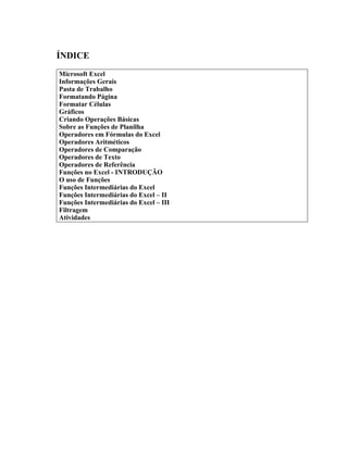ÍNDICE
Microsoft Excel
Informações Gerais
Pasta de Trabalho
Formatando Página
Formatar Células
Gráficos
Criando Operações Básicas
Sobre as Funções de Planilha
Operadores em Fórmulas do Excel
Operadores Aritméticos
Operadores de Comparação
Operadores de Texto
Operadores de Referência
Funções no Excel - INTRODUÇÃO
O uso de Funções
Funções Intermediárias do Excel
Funções Intermediárias do Excel – II
Funções Intermediárias do Excel – III
Filtragem
Atividades
 